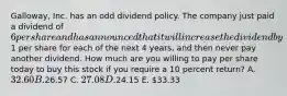 Galloway, Inc. has an odd dividend policy. The company just paid a dividend of 6 per share and has announced that it will increase the dividend by1 per share for each of the next 4 years, and then never pay another dividend. How much are you willing to pay per share today to buy this stock if you require a 10 percent return? A. 32.60 B.26.57 C. 27.08 D.24.15 E. 33.33