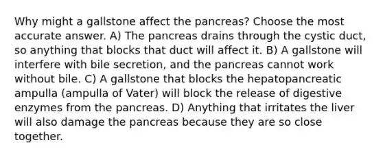 Why might a gallstone affect <a href='https://www.questionai.com/knowledge/kITHRba4Cd-the-pancreas' class='anchor-knowledge'>the pancreas</a>? Choose the most accurate answer. A) The pancreas drains through the cystic duct, so anything that blocks that duct will affect it. B) A gallstone will interfere with bile secretion, and the pancreas cannot work without bile. C) A gallstone that blocks the hepatopancreatic ampulla (ampulla of Vater) will block the release of <a href='https://www.questionai.com/knowledge/kK14poSlmL-digestive-enzymes' class='anchor-knowledge'>digestive enzymes</a> from the pancreas. D) Anything that irritates the liver will also damage the pancreas because they are so close together.