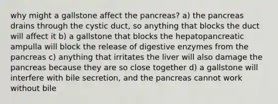 why might a gallstone affect the pancreas? a) the pancreas drains through the cystic duct, so anything that blocks the duct will affect it b) a gallstone that blocks the hepatopancreatic ampulla will block the release of digestive enzymes from the pancreas c) anything that irritates the liver will also damage the pancreas because they are so close together d) a gallstone will interfere with bile secretion, and the pancreas cannot work without bile