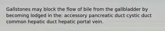 Gallstones may block the flow of bile from the gallbladder by becoming lodged in the: accessory pancreatic duct cystic duct common hepatic duct hepatic portal vein.