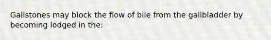 Gallstones may block the flow of bile from the gallbladder by becoming lodged in the: