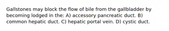 Gallstones may block the flow of bile from the gallbladder by becoming lodged in the: A) accessory pancreatic duct. B) common hepatic duct. C) hepatic portal vein. D) cystic duct.