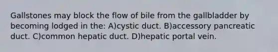 Gallstones may block the flow of bile from the gallbladder by becoming lodged in the: A)cystic duct. B)accessory pancreatic duct. C)common hepatic duct. D)hepatic portal vein.