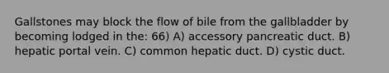 Gallstones may block the flow of bile from the gallbladder by becoming lodged in the: 66) A) accessory pancreatic duct. B) hepatic portal vein. C) common hepatic duct. D) cystic duct.