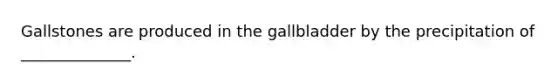 Gallstones are produced in the gallbladder by the precipitation of ______________.