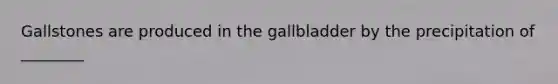 Gallstones are produced in the gallbladder by the precipitation of ________