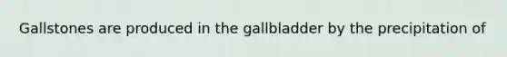 Gallstones are produced in the gallbladder by the precipitation of