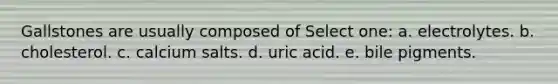Gallstones are usually composed of Select one: a. electrolytes. b. cholesterol. c. calcium salts. d. uric acid. e. bile pigments.
