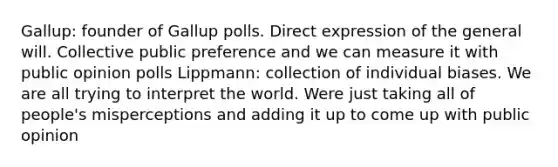 Gallup: founder of Gallup polls. Direct expression of the general will. Collective public preference and we can measure it with public opinion polls Lippmann: collection of individual biases. We are all trying to interpret the world. Were just taking all of people's misperceptions and adding it up to come up with public opinion