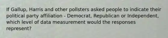 If Gallup, Harris and other pollsters asked people to indicate their political party affiliation - Democrat, Republican or Independent, which level of data measurement would the responses represent?