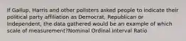 If Gallup, Harris and other pollsters asked people to indicate their political party affiliation as Democrat, Republican or Independent, the data gathered would be an example of which scale of measurement?Nominal Ordinal Interval Ratio