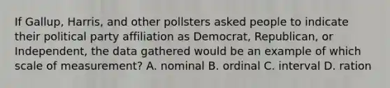 If Gallup, Harris, and other pollsters asked people to indicate their political party affiliation as Democrat, Republican, or Independent, the data gathered would be an example of which scale of measurement? A. nominal B. ordinal C. interval D. ration