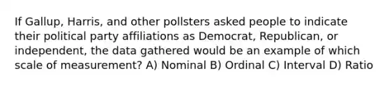 If Gallup, Harris, and other pollsters asked people to indicate their political party affiliations as Democrat, Republican, or independent, the data gathered would be an example of which scale of measurement? A) Nominal B) Ordinal C) Interval D) Ratio