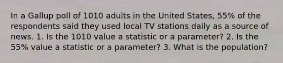 In a Gallup poll of 1010 adults in the United States, 55% of the respondents said they used local TV stations daily as a source of news. 1. Is the 1010 value a statistic or a parameter? 2. Is the 55% value a statistic or a parameter? 3. What is the population?