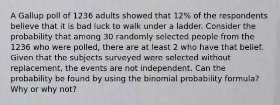 A Gallup poll of 1236 adults showed that​ 12% of the respondents believe that it is bad luck to walk under a ladder. Consider the probability that among 30 randomly selected people from the 1236 who were​ polled, there are at least 2 who have that belief. Given that the subjects surveyed were selected without​ replacement, the events are not independent. Can the probability be found by using <a href='https://www.questionai.com/knowledge/kCdwIax7FU-the-binomial' class='anchor-knowledge'>the binomial</a> probability​ formula? Why or why​ not?