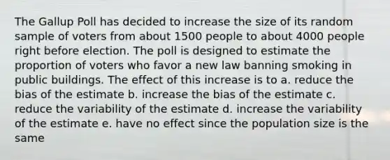 The Gallup Poll has decided to increase the size of its random sample of voters from about 1500 people to about 4000 people right before election. The poll is designed to estimate the proportion of voters who favor a new law banning smoking in public buildings. The effect of this increase is to a. reduce the bias of the estimate b. increase the bias of the estimate c. reduce the variability of the estimate d. increase the variability of the estimate e. have no effect since the population size is the same