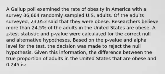 A Gallup poll examined the rate of obesity in America with a survey 86,664 randomly sampled U.S. adults. Of the adults surveyed, 23,053 said that they were obese. Researchers believe <a href='https://www.questionai.com/knowledge/keWHlEPx42-more-than' class='anchor-knowledge'>more than</a> 24.5% of the adults in the United States are obese. A z-test statistic and p-value were calculated for the correct null and alternative hypotheses. Based on the p-value and alpha level for the test, the decision was made to reject the null hypothesis. Given this information, the difference between the true proportion of adults in the United States that are obese and 0.245 is: