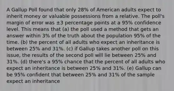 A Gallup Poll found that only 28% of American adults expect to inherit money or valuable possessions from a relative. The poll's margin of error was ±3 percentage points at a 95% confidence level. This means that (a) the poll used a method that gets an answer within 3% of the truth about the population 95% of the time. (b) the percent of all adults who expect an inheritance is between 25% and 31%. (c) if Gallup takes another poll on this issue, the results of the second poll will lie between 25% and 31%. (d) there's a 95% chance that the percent of all adults who expect an inheritance is between 25% and 31%. (e) Gallup can be 95% confident that between 25% and 31% of the sample expect an inheritance