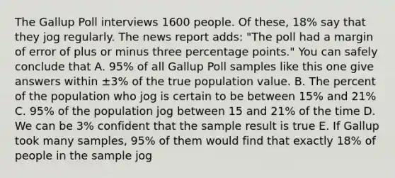 The Gallup Poll interviews 1600 people. Of these, 18% say that they jog regularly. The news report adds: "The poll had a margin of error of plus or minus three percentage points." You can safely conclude that A. 95% of all Gallup Poll samples like this one give answers within ±3% of the true population value. B. The percent of the population who jog is certain to be between 15% and 21% C. 95% of the population jog between 15 and 21% of the time D. We can be 3% confident that the sample result is true E. If Gallup took many samples, 95% of them would find that exactly 18% of people in the sample jog