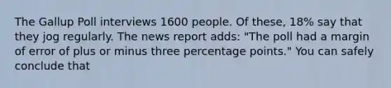 The Gallup Poll interviews 1600 people. Of these, 18% say that they jog regularly. The news report adds: "The poll had a margin of error of plus or minus three percentage points." You can safely conclude that