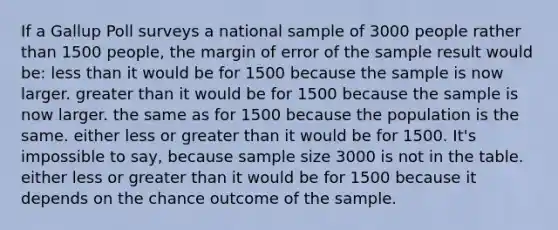 If a Gallup Poll surveys a national sample of 3000 people rather than 1500 people, the margin of error of the sample result would be: less than it would be for 1500 because the sample is now larger. greater than it would be for 1500 because the sample is now larger. the same as for 1500 because the population is the same. either less or greater than it would be for 1500. It's impossible to say, because sample size 3000 is not in the table. either less or greater than it would be for 1500 because it depends on the chance outcome of the sample.