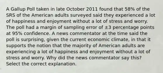 A Gallup Poll taken in late October 2011 found that 58% of the SRS of the American adults surveyed said they experienced a lot of happiness and enjoyment without a lot of stress and worry. The poll had a margin of sampling error of ±3 percentage points at 95% confidence. A news commentator at the time said the poll is surprising, given the current economic climate, in that it supports the notion that the majority of American adults are experiencing a lot of happiness and enjoyment without a lot of stress and worry. Why did the news commentator say this? Select the correct explanation.