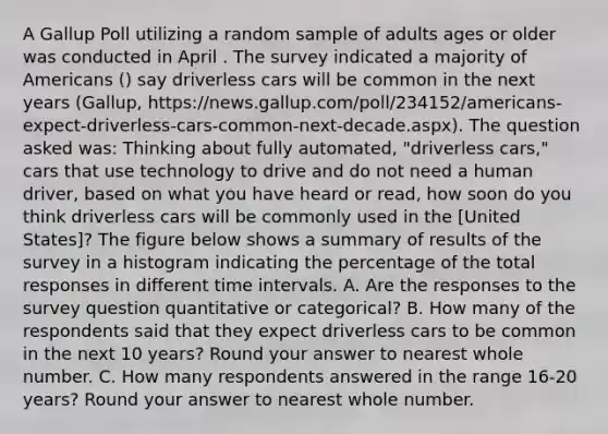 A Gallup Poll utilizing a random sample of adults ages or older was conducted in April . The survey indicated a majority of Americans () say driverless cars will be common in the next years (Gallup, https://news.gallup.com/poll/234152/americans-expect-driverless-cars-common-next-decade.aspx). The question asked was: Thinking about fully automated, "driverless cars," cars that use technology to drive and do not need a human driver, based on what you have heard or read, how soon do you think driverless cars will be commonly used in the [United States]? The figure below shows a summary of results of the survey in a histogram indicating the percentage of the total responses in different time intervals. A. Are the responses to the survey question quantitative or categorical? B. How many of the respondents said that they expect driverless cars to be common in the next 10 years? Round your answer to nearest whole number. C. How many respondents answered in the range 16-20 years? Round your answer to nearest whole number.