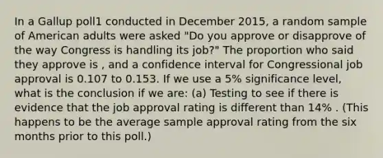 In a Gallup poll1 conducted in December 2015, a random sample of American adults were asked "Do you approve or disapprove of the way Congress is handling its job?" The proportion who said they approve is , and a confidence interval for Congressional job approval is 0.107 to 0.153. If we use a 5% significance level, what is the conclusion if we are: (a) Testing to see if there is evidence that the job approval rating is different than 14% . (This happens to be the average sample approval rating from the six months prior to this poll.)