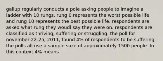 gallup regularly conducts a pole asking people to imagine a ladder with 10 rungs. rung 0 represents the worst possible life and rung 10 represents the best possible life. respondents are asked what rung they woudl say they were on. respondents are classified as thriving, suffering or struggling. the poll for november 22-25, 2011, found 4% of respondents to be suffering. the polls all use a sample soze of approximately 1500 people. In this context 4% means