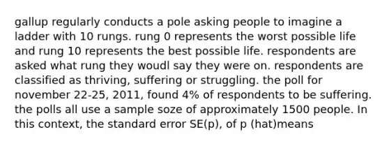 gallup regularly conducts a pole asking people to imagine a ladder with 10 rungs. rung 0 represents the worst possible life and rung 10 represents the best possible life. respondents are asked what rung they woudl say they were on. respondents are classified as thriving, suffering or struggling. the poll for november 22-25, 2011, found 4% of respondents to be suffering. the polls all use a sample soze of approximately 1500 people. In this context, the standard error SE(p), of p (hat)means