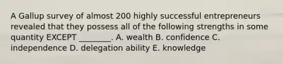 A Gallup survey of almost 200 highly successful entrepreneurs revealed that they possess all of the following strengths in some quantity EXCEPT​ ________. A. wealth B. confidence C. independence D. delegation ability E. knowledge