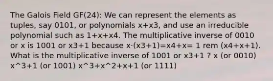 The Galois Field GF(24): We can represent the elements as tuples, say 0101, or polynomials x+x3, and use an irreducible polynomial such as 1+x+x4. The <a href='https://www.questionai.com/knowledge/kSFo2rw0ey-multiplicative-inverse' class='anchor-knowledge'>multiplicative inverse</a> of 0010 or x is 1001 or x3+1 because x⋅(x3+1)=x4+x= 1 rem (x4+x+1). What is the multiplicative inverse of 1001 or x3+1 ? x (or 0010) x^3+1 (or 1001) x^3+x^2+x+1 (or 1111)