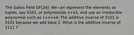 The Galois Field GF(24): We can represent the elements as tuples, say 0101, or polynomials x+x3, and use an irreducible polynomial such as 1+x+x4. The <a href='https://www.questionai.com/knowledge/k2er5TL56s-additive-inverse' class='anchor-knowledge'>additive inverse</a> of 0101 is 0101 because we add base 2. What is the additive inverse of 1111 ?