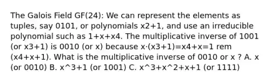 The Galois Field GF(24): We can represent the elements as tuples, say 0101, or polynomials x2+1, and use an irreducible polynomial such as 1+x+x4. The <a href='https://www.questionai.com/knowledge/kSFo2rw0ey-multiplicative-inverse' class='anchor-knowledge'>multiplicative inverse</a> of 1001 (or x3+1) is 0010 (or x) because x⋅(x3+1)=x4+x=1 rem (x4+x+1). What is the multiplicative inverse of 0010 or x ? A. x (or 0010) B. x^3+1 (or 1001) C. x^3+x^2+x+1 (or 1111)