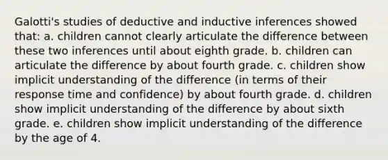 Galotti's studies of deductive and inductive inferences showed that: a. children cannot clearly articulate the difference between these two inferences until about eighth grade. b. children can articulate the difference by about fourth grade. c. children show implicit understanding of the difference (in terms of their response time and confidence) by about fourth grade. d. children show implicit understanding of the difference by about sixth grade. e. children show implicit understanding of the difference by the age of 4.