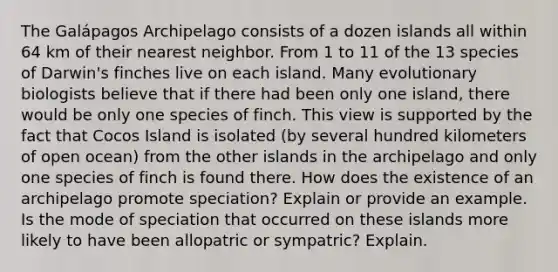 The Galápagos Archipelago consists of a dozen islands all within 64 km of their nearest neighbor. From 1 to 11 of the 13 species of Darwin's finches live on each island. Many evolutionary biologists believe that if there had been only one island, there would be only one species of finch. This view is supported by the fact that Cocos Island is isolated (by several hundred kilometers of open ocean) from the other islands in the archipelago and only one species of finch is found there. How does the existence of an archipelago promote speciation? Explain or provide an example. Is the mode of speciation that occurred on these islands more likely to have been allopatric or sympatric? Explain.