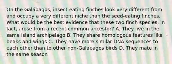 On the Galápagos, insect-eating finches look very different from and occupy a very different niche than the seed-eating finches. What would be the best evidence that these two finch species, in fact, arose from a recent common ancestor? A. They live in the same island archipelago B. They share homologous features like beaks and wings C. They have more similar DNA sequences to each other than to other non-Galapagos birds D. They mate in the same season