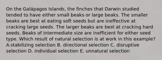 On the Galápagos Islands, the finches that Darwin studied tended to have either small beaks or large beaks. The smaller beaks are best at eating soft seeds but are ineffective at cracking large seeds. The larger beaks are best at cracking hard seeds. Beaks of intermediate size are inefficient for either seed type. Which result of natural selection is at work in this example? A.stabilizing selection B. directional selection C. disruptive selection D. individual selection E. unnatural selection