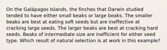 On the Galápagos Islands, the finches that Darwin studied tended to have either small beaks or large beaks. The smaller beaks are best at eating soft seeds but are ineffective at cracking large seeds. The larger beaks are best at cracking hard seeds. Beaks of intermediate size are inefficient for either seed type. Which result of natural selection is at work in this example?