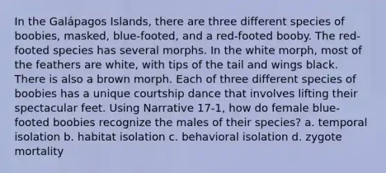 In the Galápagos Islands, there are three different species of boobies, masked, blue-footed, and a red-footed booby. The red-footed species has several morphs. In the white morph, most of the feathers are white, with tips of the tail and wings black. There is also a brown morph. Each of three different species of boobies has a unique courtship dance that involves lifting their spectacular feet. Using Narrative 17-1, how do female blue-footed boobies recognize the males of their species? a. temporal isolation b. habitat isolation c. behavioral isolation d. zygote mortality