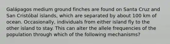 Galápagos medium ground finches are found on Santa Cruz and San Cristóbal islands, which are separated by about 100 km of ocean. Occasionally, individuals from either island fly to the other island to stay. This can alter the allele frequencies of the population through which of the following mechanisms?
