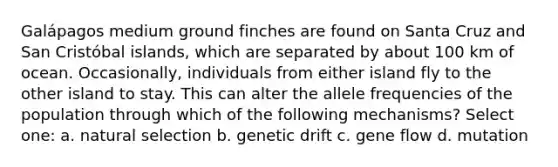 Galápagos medium ground finches are found on Santa Cruz and San Cristóbal islands, which are separated by about 100 km of ocean. Occasionally, individuals from either island fly to the other island to stay. This can alter the allele frequencies of the population through which of the following mechanisms? Select one: a. natural selection b. genetic drift c. gene flow d. mutation