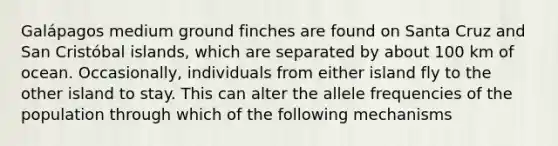 Galápagos medium ground finches are found on Santa Cruz and San Cristóbal islands, which are separated by about 100 km of ocean. Occasionally, individuals from either island fly to the other island to stay. This can alter the allele frequencies of the population through which of the following mechanisms