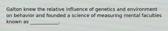 Galton knew the relative influence of genetics and environment on behavior and founded a science of measuring mental faculties known as ____________.