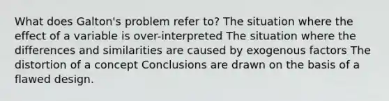 What does Galton's problem refer to? The situation where the effect of a variable is over-interpreted The situation where the differences and similarities are caused by exogenous factors The distortion of a concept Conclusions are drawn on the basis of a flawed design.