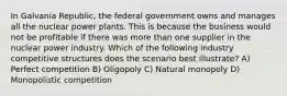 In Galvania Republic, the federal government owns and manages all the nuclear power plants. This is because the business would not be profitable if there was more than one supplier in the nuclear power industry. Which of the following industry competitive structures does the scenario best illustrate? A) Perfect competition B) Oligopoly C) Natural monopoly D) Monopolistic competition