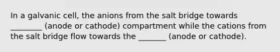 In a galvanic cell, the anions from the salt bridge towards ________ (anode or cathode) compartment while the cations from the salt bridge flow towards the _______ (anode or cathode).