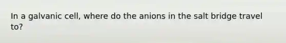 In a galvanic cell, where do the anions in the salt bridge travel to?