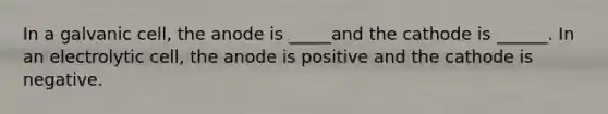 In a galvanic cell, the anode is _____and the cathode is ______. In an electrolytic cell, the anode is positive and the cathode is negative.