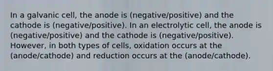 In a galvanic cell, the anode is (negative/positive) and the cathode is (negative/positive). In an electrolytic cell, the anode is (negative/positive) and the cathode is (negative/positive). However, in both types of cells, oxidation occurs at the (anode/cathode) and reduction occurs at the (anode/cathode).